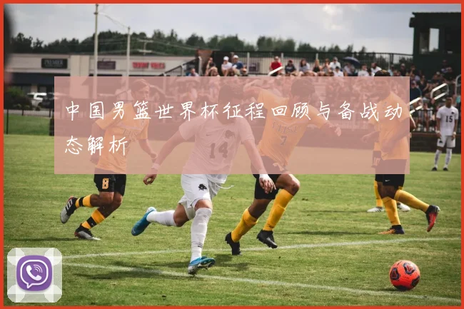 中国男篮世界杯征程回顾与备战动态解析