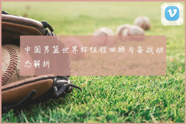 中国男篮世界杯征程回顾与备战动态解析