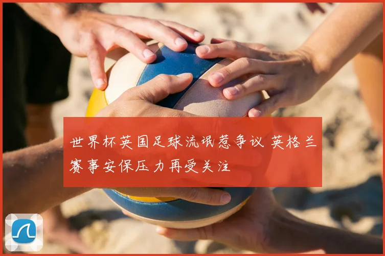 世界杯英国足球流氓惹争议 英格兰赛事安保压力再受关注