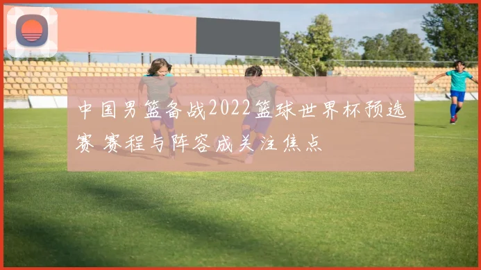 中国男篮备战2022篮球世界杯预选赛 赛程与阵容成关注焦点