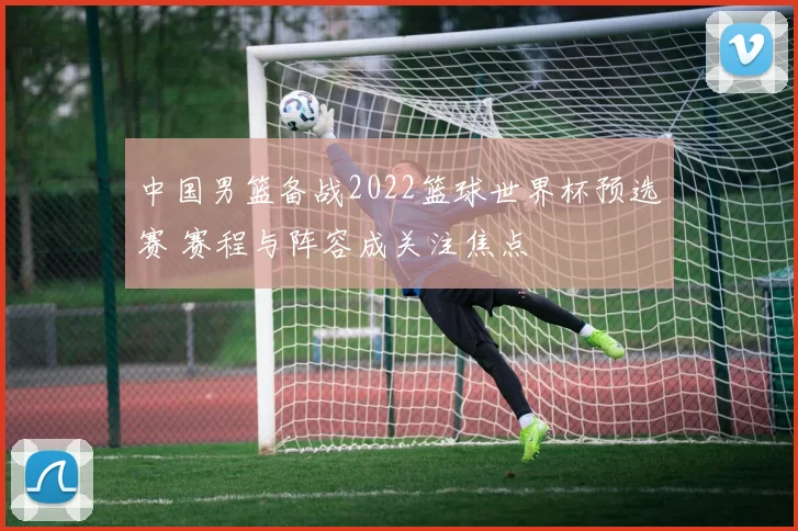 中国男篮备战2022篮球世界杯预选赛 赛程与阵容成关注焦点