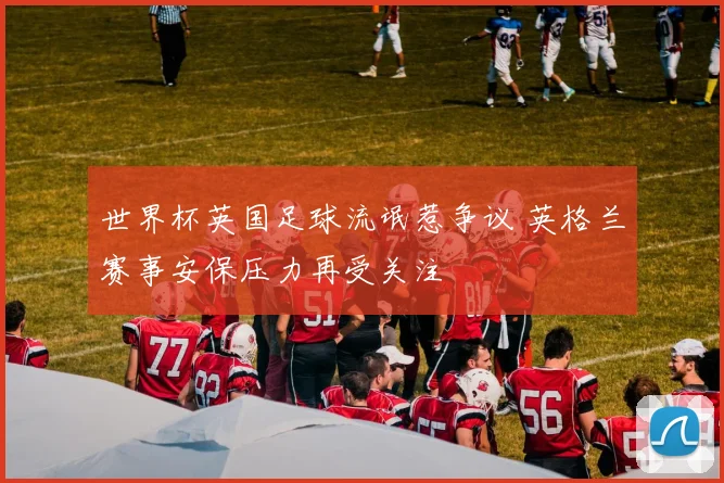 世界杯英国足球流氓惹争议 英格兰赛事安保压力再受关注