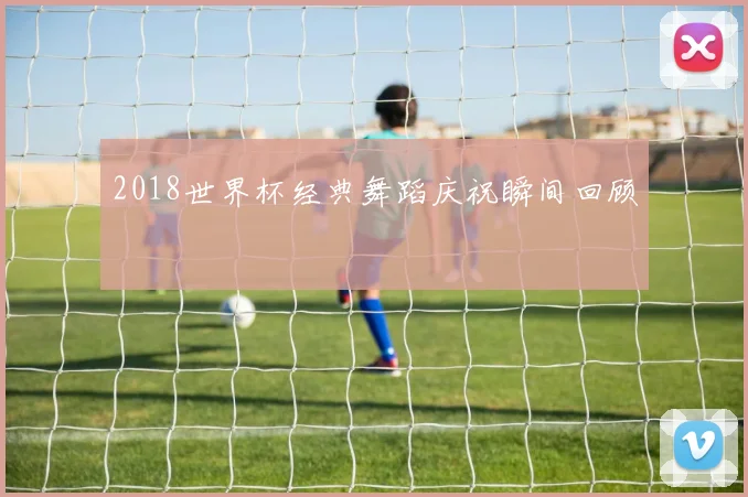 2018世界杯经典舞蹈庆祝瞬间回顾