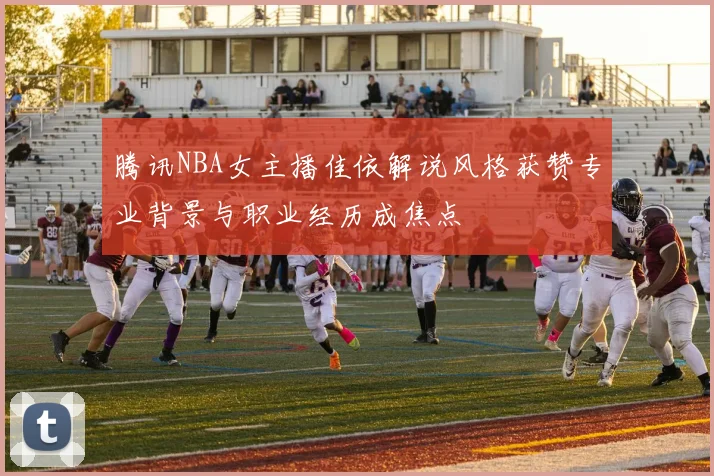 腾讯NBA女主播佳依解说风格获赞专业背景与职业经历成焦点