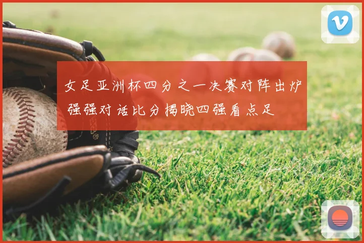 女足亚洲杯四分之一决赛对阵出炉 强强对话比分揭晓四强看点足