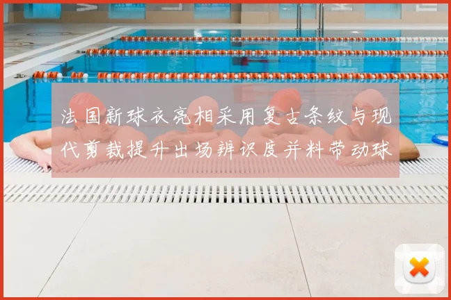 法国新球衣亮相采用复古条纹与现代剪裁提升出场辨识度并料带动球迷购买