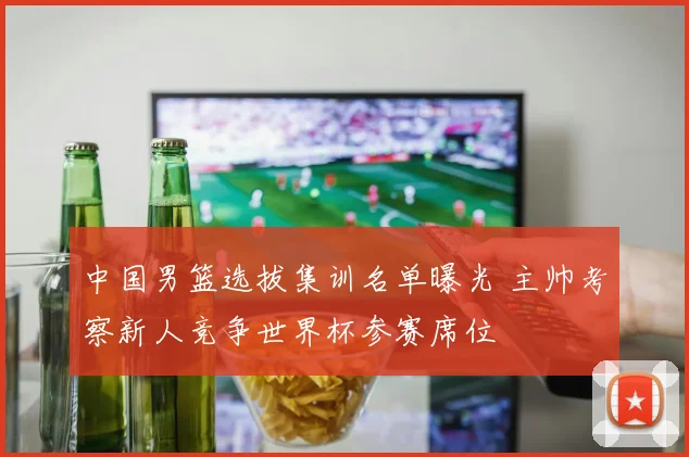 中国男篮选拔集训名单曝光 主帅考察新人竞争世界杯参赛席位