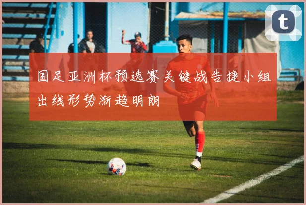 国足亚洲杯预选赛关键战告捷小组出线形势渐趋明朗