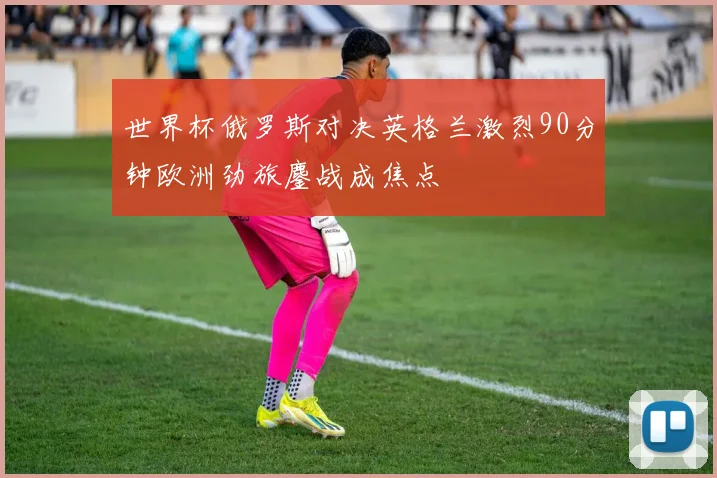 世界杯俄罗斯对决英格兰激烈90分钟欧洲劲旅鏖战成焦点