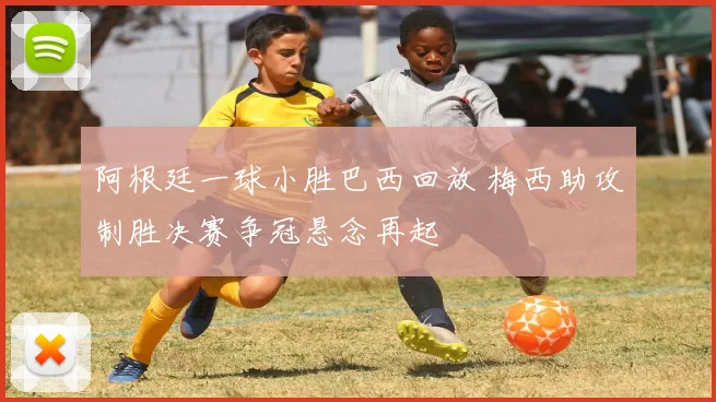 阿根廷一球小胜巴西回放 梅西助攻制胜决赛争冠悬念再起