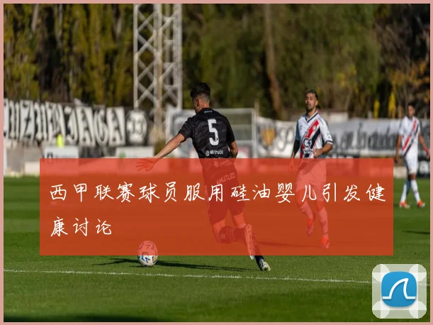 西甲联赛球员服用硅油婴儿引发健康讨论