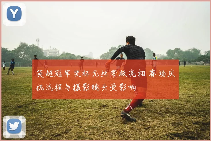 英超冠军奖杯无丝带版亮相 赛场庆祝流程与摄影镜头受影响