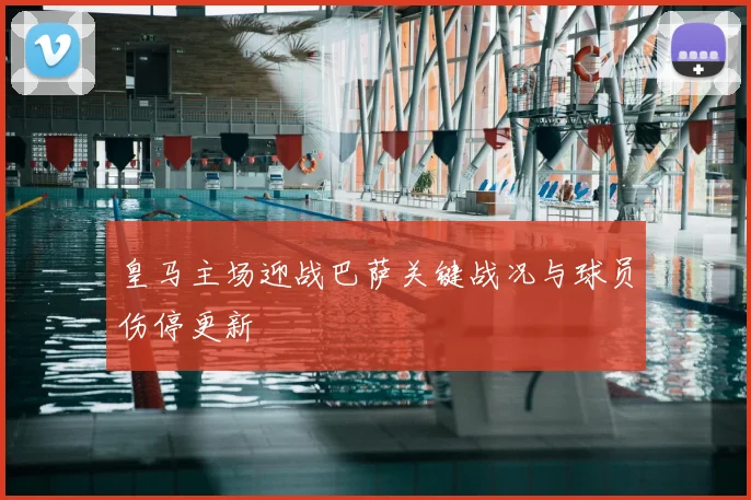 皇马主场迎战巴萨关键战况与球员伤停更新