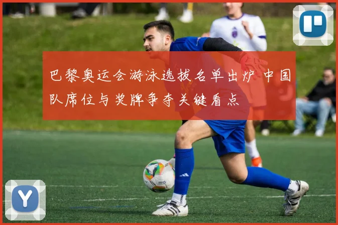 巴黎奥运会游泳选拔名单出炉 中国队席位与奖牌争夺关键看点