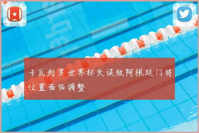 卡瓦列罗世界杯失误致阿根廷门将位置面临调整