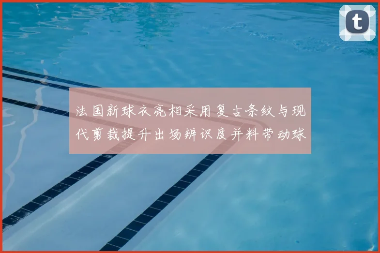 法国新球衣亮相采用复古条纹与现代剪裁提升出场辨识度并料带动球迷购买