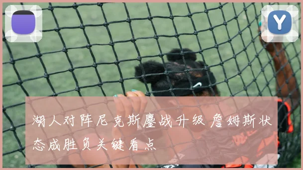 湖人对阵尼克斯鏖战升级 詹姆斯状态成胜负关键看点