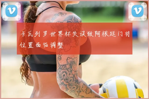 卡瓦列罗世界杯失误致阿根廷门将位置面临调整