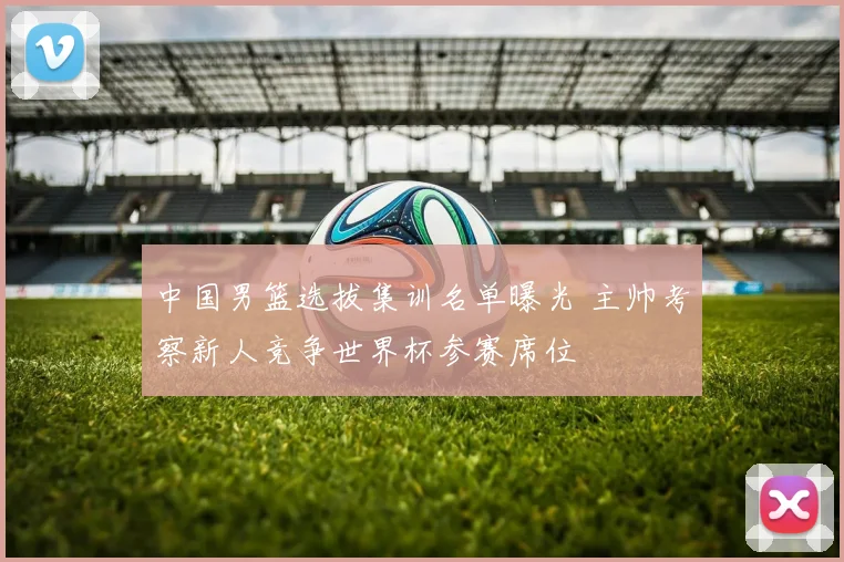 中国男篮选拔集训名单曝光 主帅考察新人竞争世界杯参赛席位