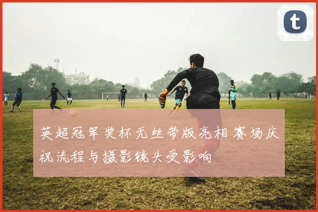 英超冠军奖杯无丝带版亮相 赛场庆祝流程与摄影镜头受影响