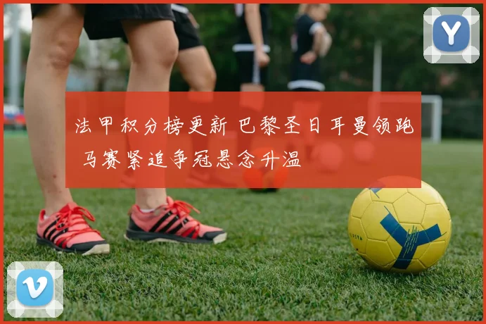 法甲积分榜更新 巴黎圣日耳曼领跑 马赛紧追争冠悬念升温