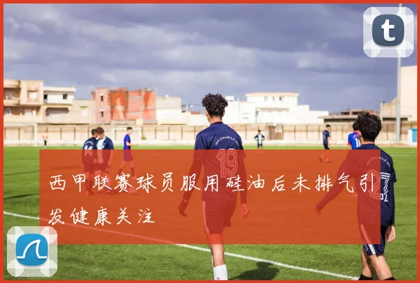 西甲联赛球员服用硅油后未排气引发健康关注