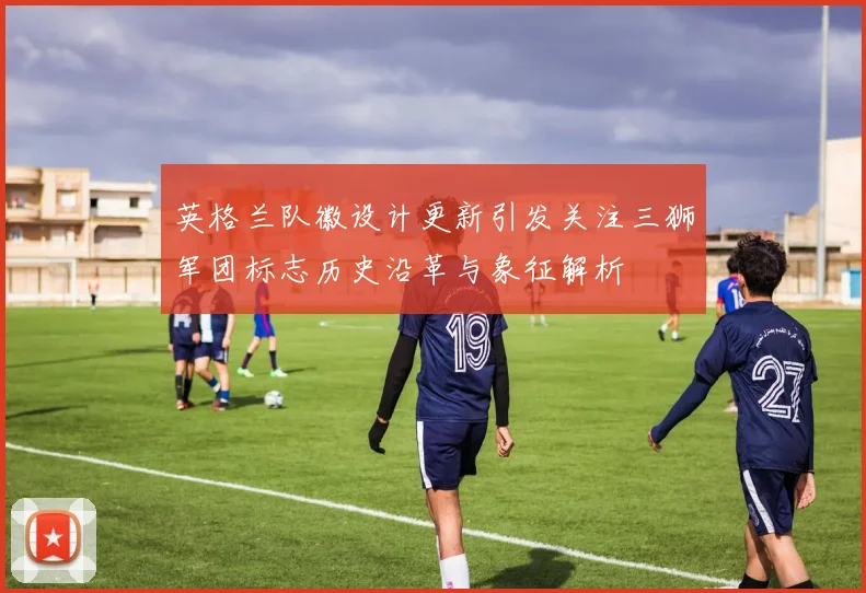 英格兰队徽设计更新引发关注三狮军团标志历史沿革与象征解析
