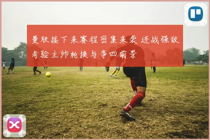 曼联接下来赛程密集来袭 连战强敌考验主帅轮换与争四前景