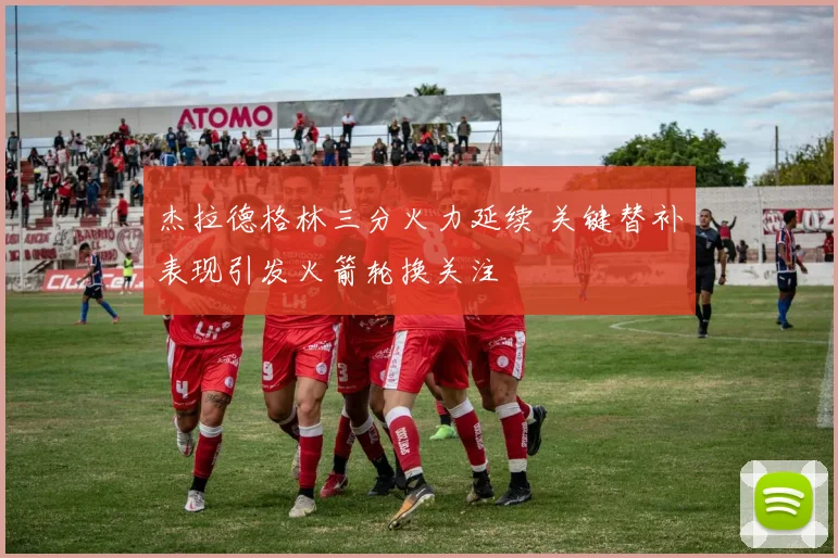 杰拉德格林三分火力延续 关键替补表现引发火箭轮换关注